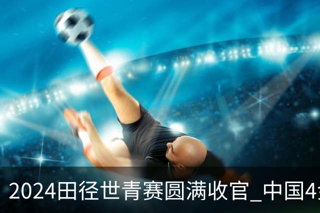 2024田径世青赛圆满收官 中国4金4银3铜排名第三